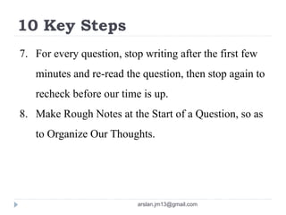 10 Key Steps
7. For every question, stop writing after the first few
minutes and re-read the question, then stop again to
recheck before our time is up.
8. Make Rough Notes at the Start of a Question, so as
to Organize Our Thoughts.
arslan.jm13@gmail.com
 