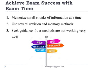 Achieve Exam Success with
Exam Time
1. Memorize small chunks of information at a time
2. Use several revision and memory methods
3. Seek guidance if our methods are not working very
well.
arslan.jm13@gmail.com
 
