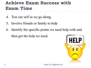 Achieve Exam Success with
Exam Time
4. Test our self as we go along.
5. Involve friends or family to help
6. Identify the specific points we need help with and
then get the help we need.
arslan.jm13@gmail.com
 
