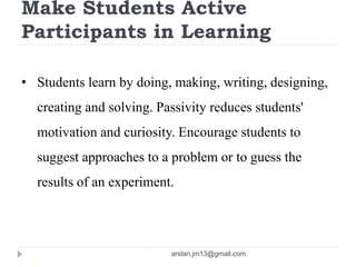 Make Students Active
Participants in Learning
• Students learn by doing, making, writing, designing,
creating and solving. Passivity reduces students'
motivation and curiosity. Encourage students to
suggest approaches to a problem or to guess the
results of an experiment.
arslan.jm13@gmail.com
 