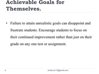 Achievable Goals for
Themselves.
• Failure to attain unrealistic goals can disappoint and
frustrate students. Encourage students to focus on
their continued improvement rather than just on their
grade on any one test or assignment.
arslan.jm13@gmail.com
 