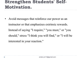 Strengthen Students' Self-
Motivation.
• Avoid messages that reinforce our power as an
instructor or that emphasizes extrinsic rewards.
Instead of saying "I require," "you must," or "you
should," stress "I think you will find," or "I will be
interested in your reaction."
arslan.jm13@gmail.com
 