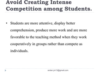 Avoid Creating Intense
Competition among Students.
• Students are more attentive, display better
comprehension, produce more work and are more
favorable to the teaching method when they work
cooperatively in groups rather than compete as
individuals.
arslan.jm13@gmail.com
 