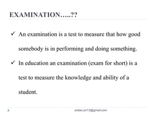 EXAMINATION…..??
 An examination is a test to measure that how good
somebody is in performing and doing something.
 In education an examination (exam for short) is a
test to measure the knowledge and ability of a
student.
arslan.jm13@gmail.com
 
