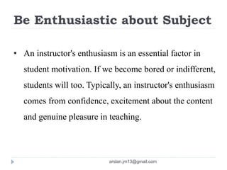 Be Enthusiastic about Subject
• An instructor's enthusiasm is an essential factor in
student motivation. If we become bored or indifferent,
students will too. Typically, an instructor's enthusiasm
comes from confidence, excitement about the content
and genuine pleasure in teaching.
arslan.jm13@gmail.com
 