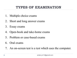 TYPES OF EXAMINATION
1. Multiple choice exams
2. Short and long answer exams
3. Essay exams
4. Open-book and take-home exams
5. Problem or case-based exams
6. Oral exams
7. An on-screen test is a test which uses the computer.
arslan.jm13@gmail.com
 