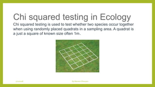 Chi squared testing in Ecology
Chi squared testing is used to test whether two species occur together
when using randomly placed quadrats in a sampling area. A quadrat is
a just a square of known size often 1m2.
1/21/2018 By Mariam Ohanyan
 