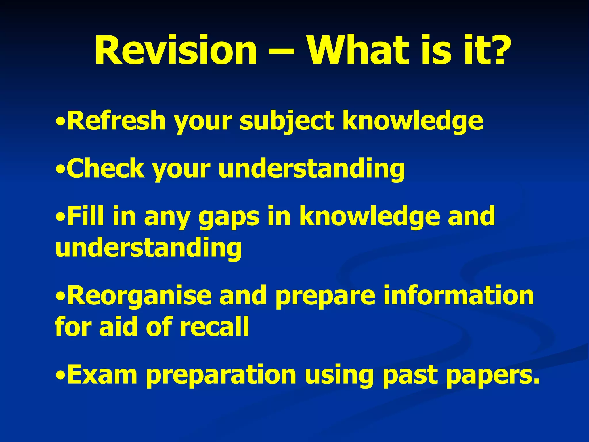 Revision – What is it? Refresh your subject knowledge Check your understanding Fill in any gaps in knowledge and understanding Reorganise and prepare information for aid of recall Exam preparation using past papers. 