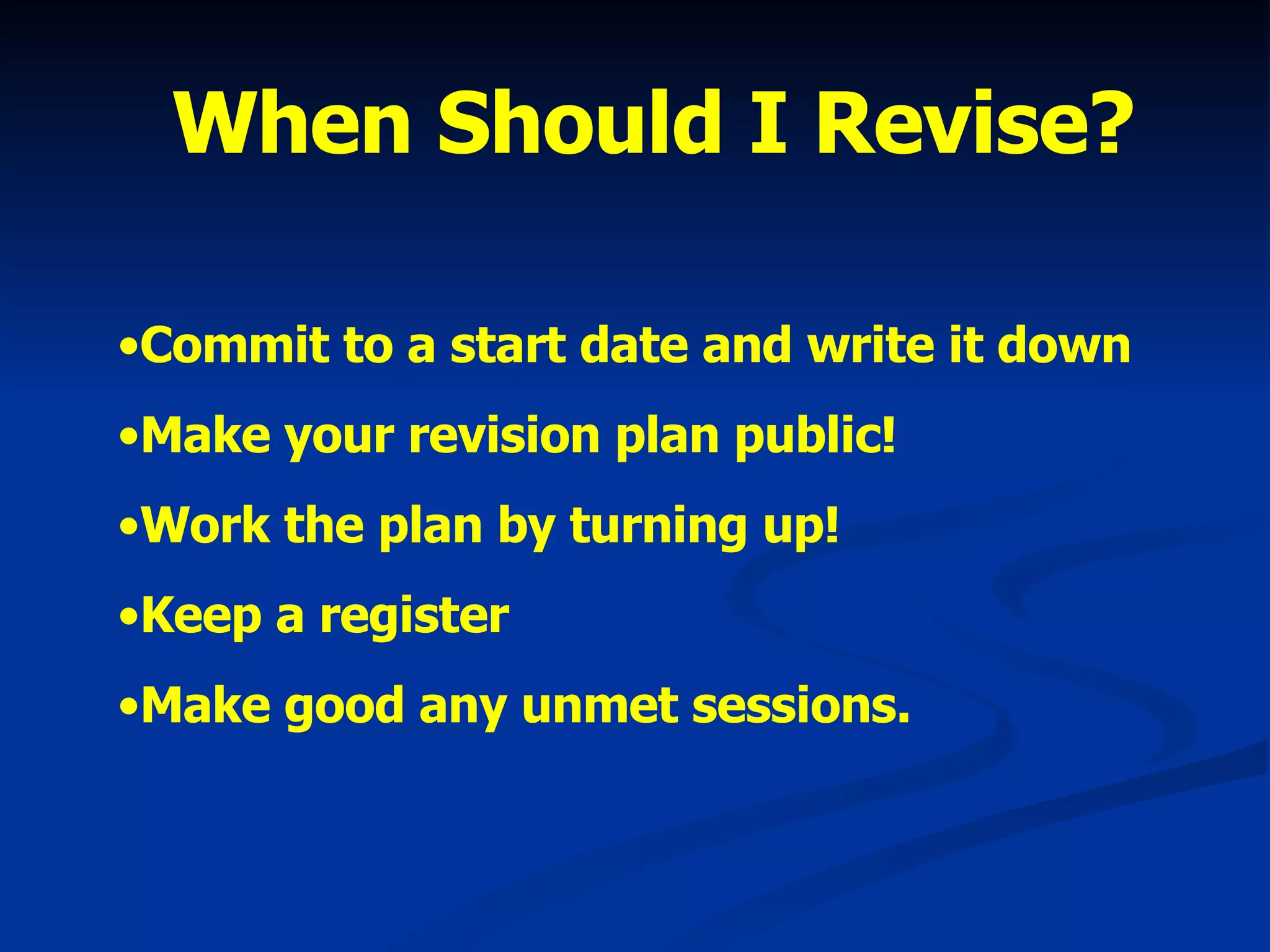 When Should I Revise? Commit to a start date and write it down Make your revision plan public! Work the plan by turning up! Keep a register Make good any unmet sessions. 