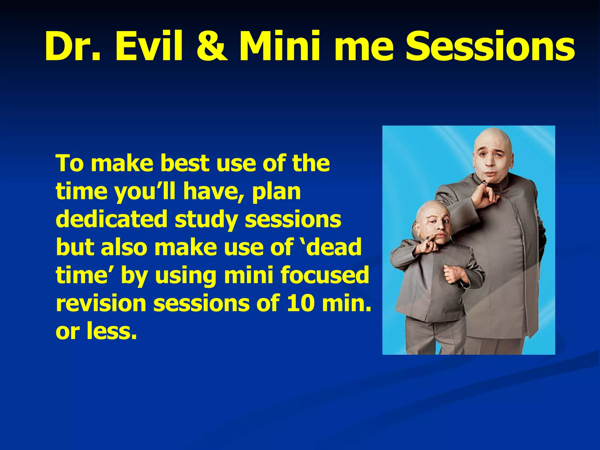 Dr. Evil & Mini me Sessions To make best use of the time you’ll have, plan dedicated study sessions but also make use of ‘dead time’ by using mini focused revision sessions of 10 min. or less. 