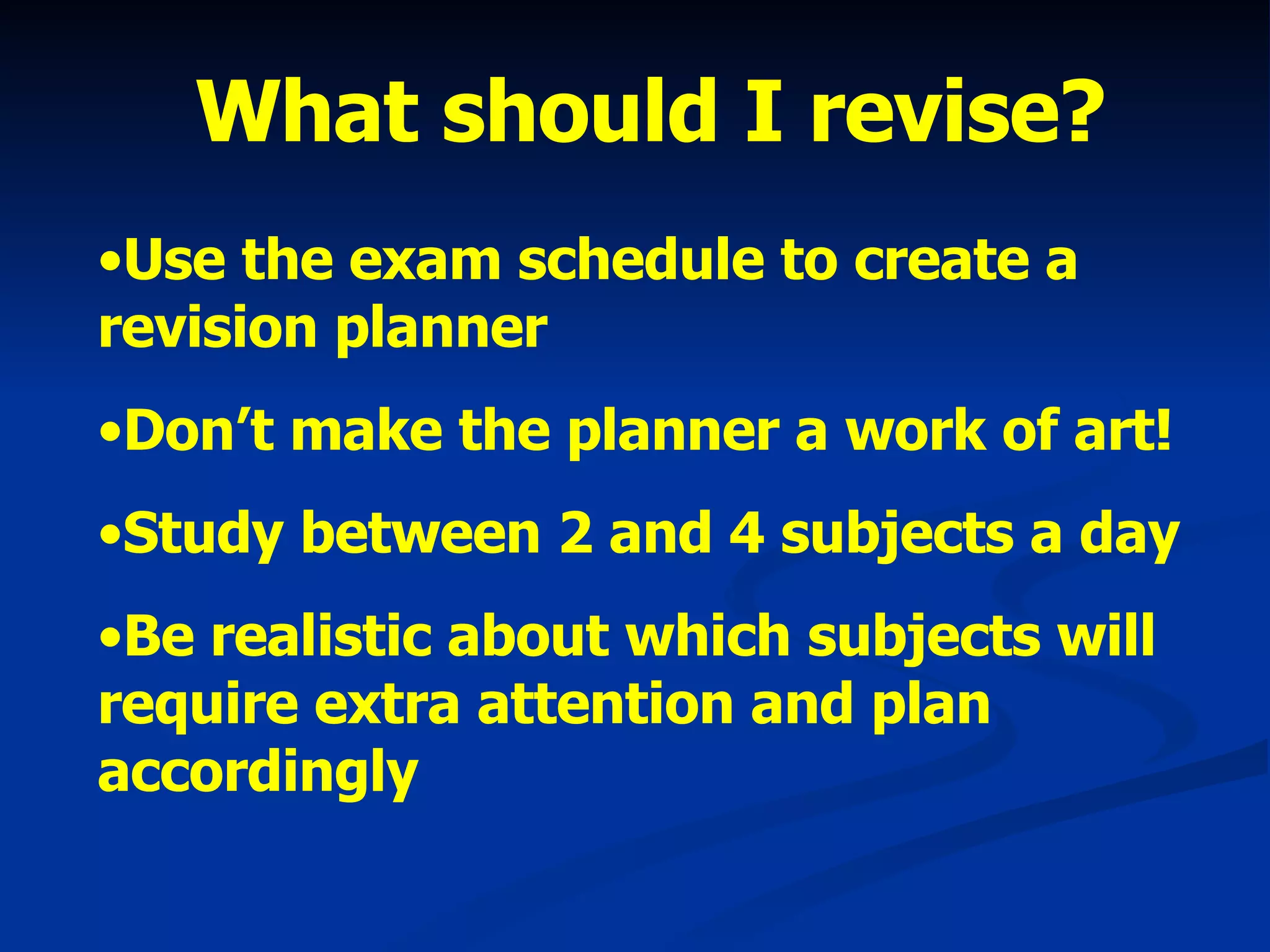 What should I revise? Use the exam schedule to create a revision planner Don’t make the planner a work of art! Study between 2 and 4 subjects a day Be realistic about which subjects will require extra attention and plan accordingly 