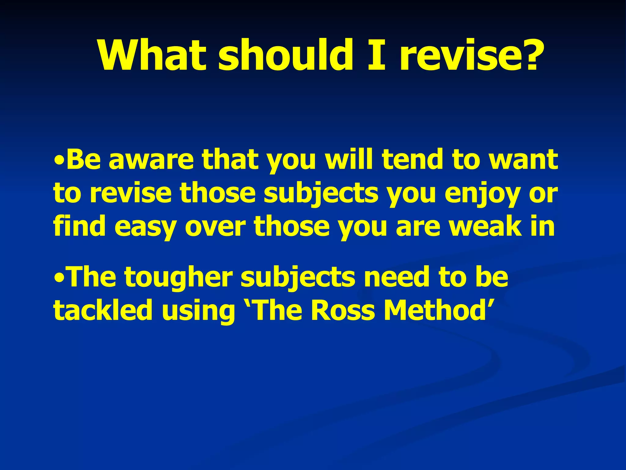 What should I revise? Be aware that you will tend to want to revise those subjects you enjoy or find easy over those you are weak in The tougher subjects need to be tackled using ‘The Ross Method’ 