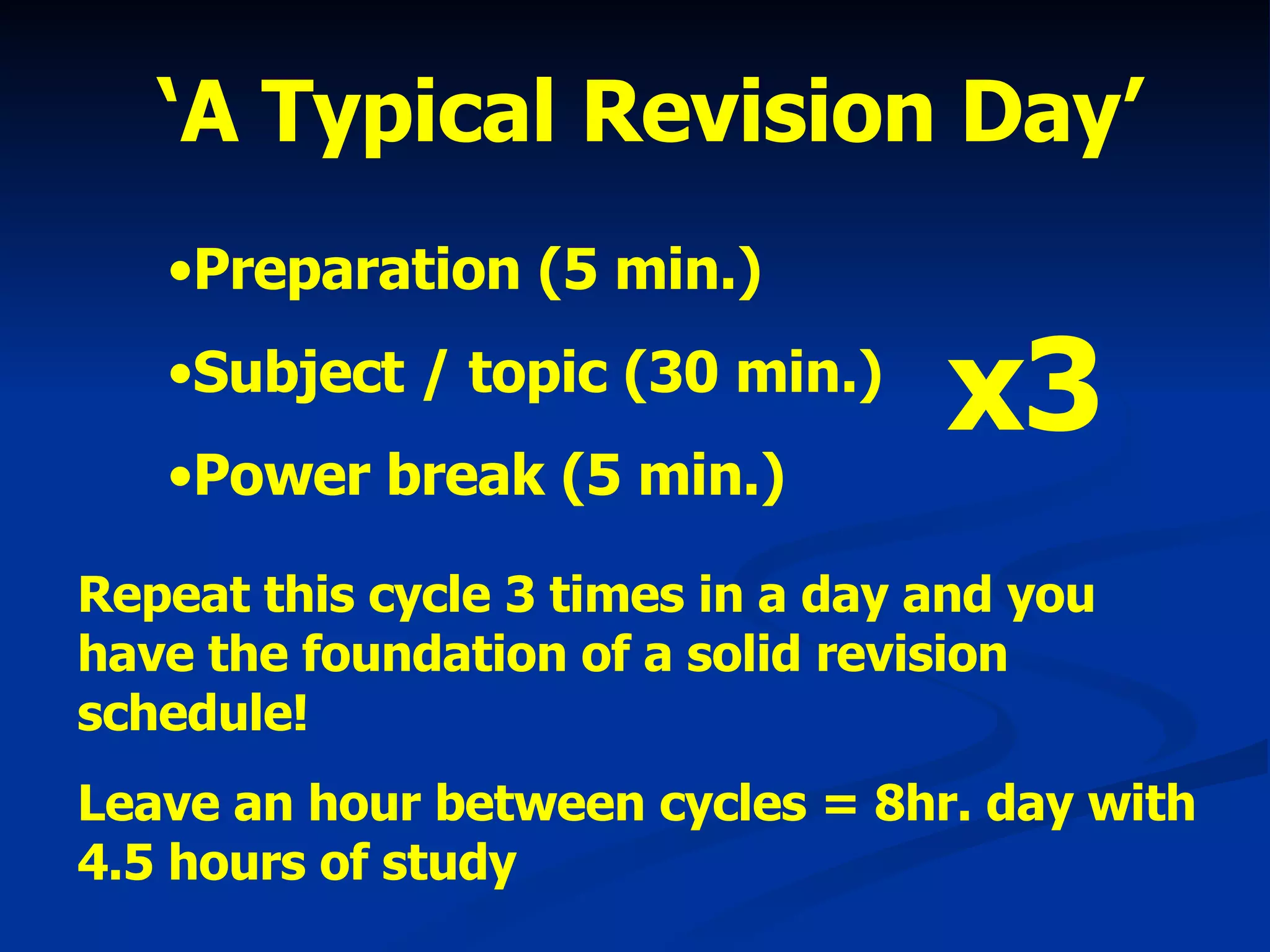 ‘ A Typical Revision Day’ Preparation (5 min.) Subject / topic (30 min.) Power break (5 min.) x3 Repeat this cycle 3 times in a day and you have the foundation of a solid revision schedule! Leave an hour between cycles = 8hr. day with 4.5 hours of study 