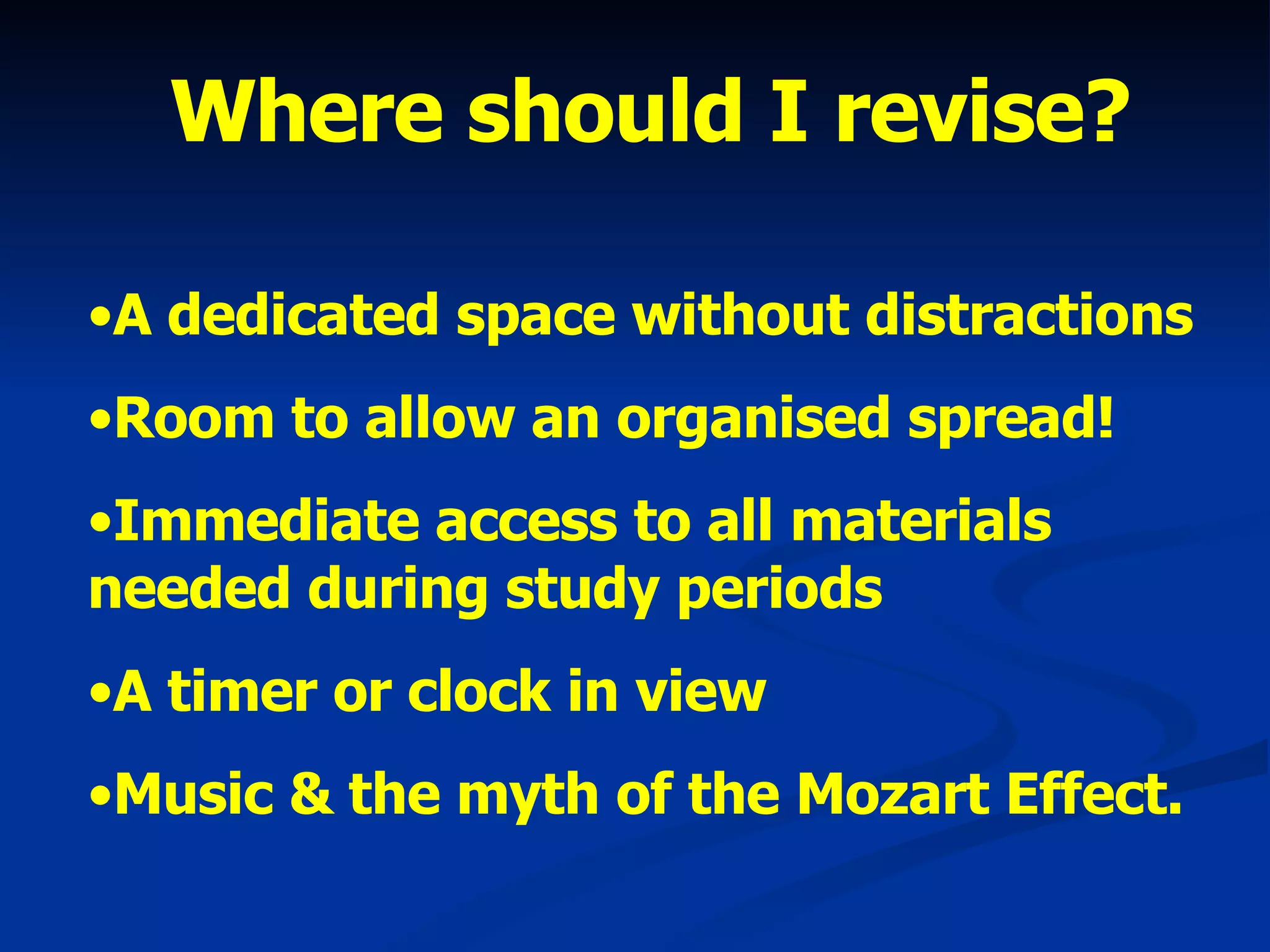 A dedicated space without distractions Room to allow an organised spread! Immediate access to all materials needed during study periods A timer or clock in view Music & the myth of the Mozart Effect. Where should I revise? 