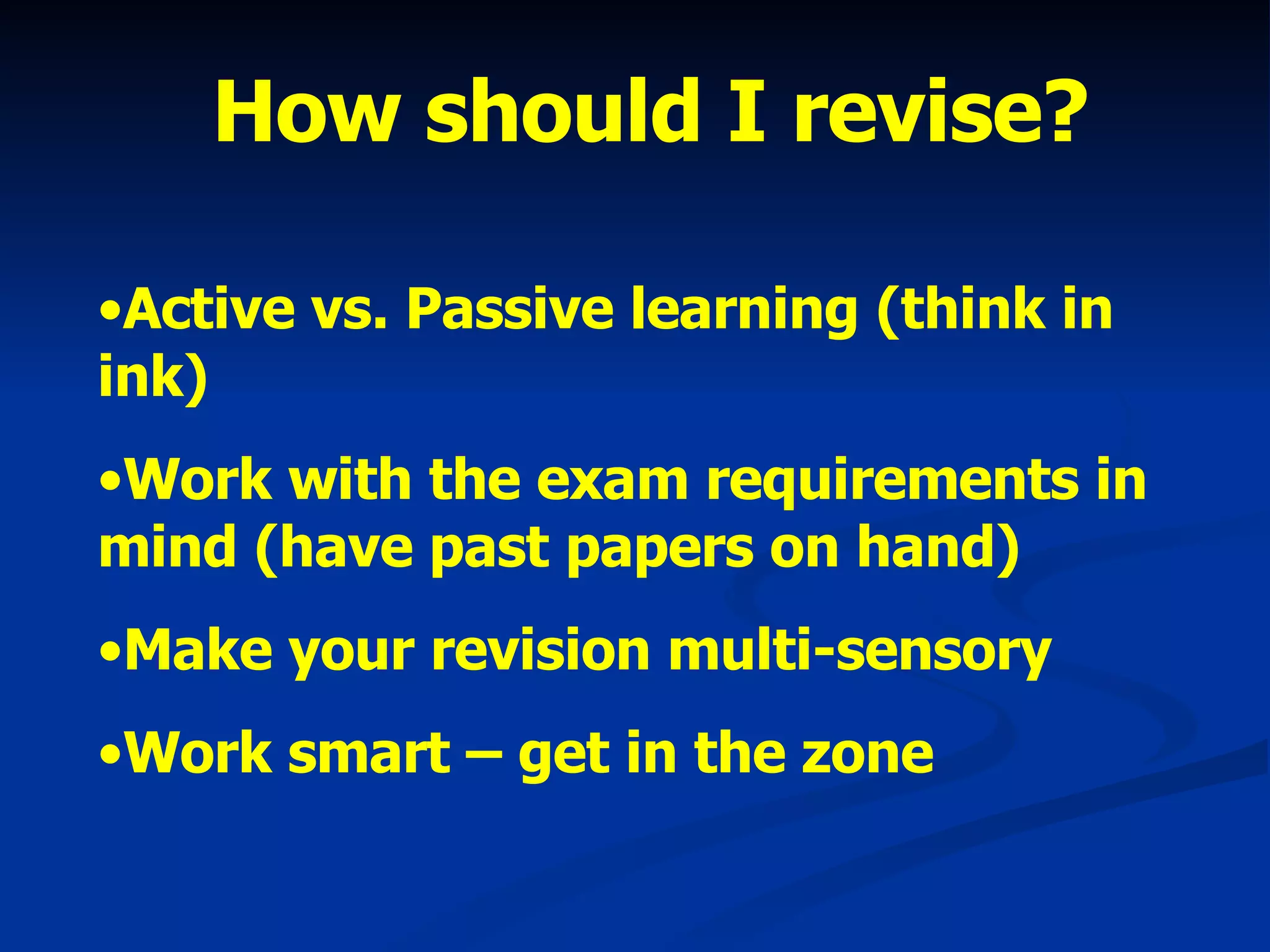 How should I revise? Active vs. Passive learning (think in ink) Work with the exam requirements in mind (have past papers on hand) Make your revision multi-sensory Work smart – get in the zone 