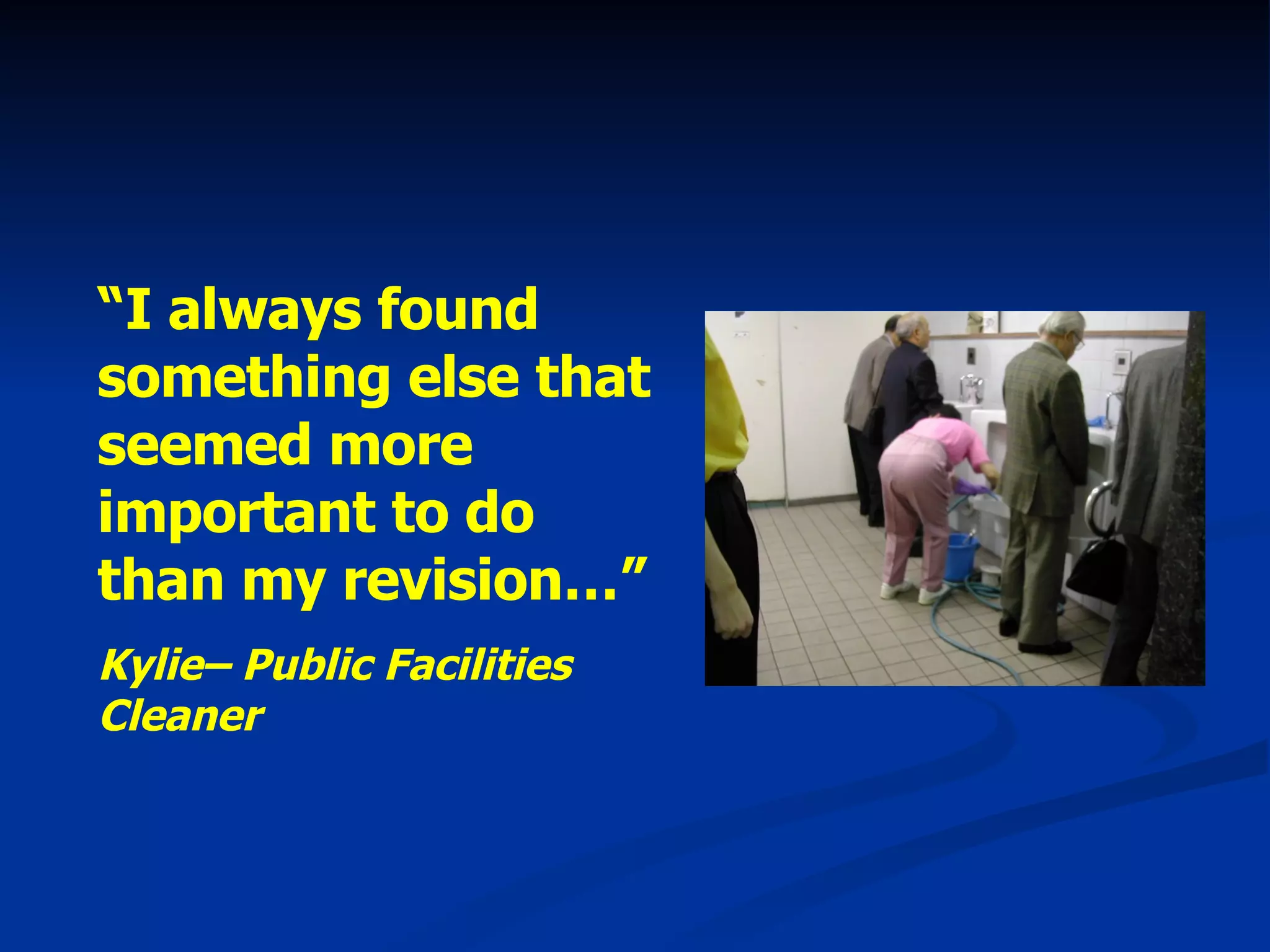 “ I always found something else that seemed more important to do than my revision…” Kylie– Public Facilities Cleaner 