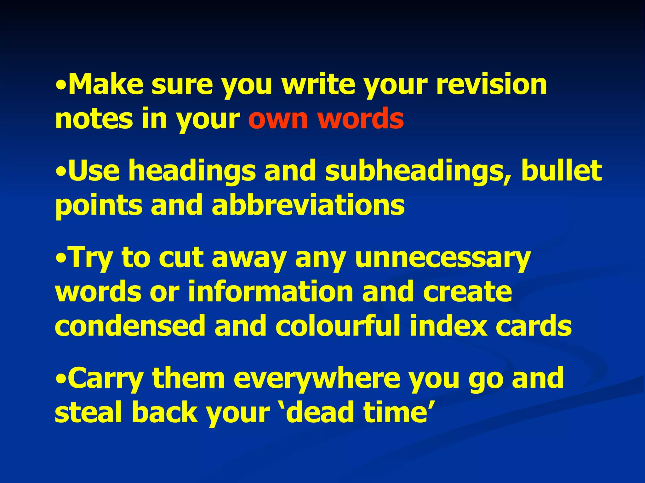 Make sure you write your revision notes in your  own words Use headings and subheadings, bullet points and abbreviations  Try to cut away any unnecessary words or information and create condensed and colourful index cards Carry them everywhere you go and steal back your ‘dead time’ 