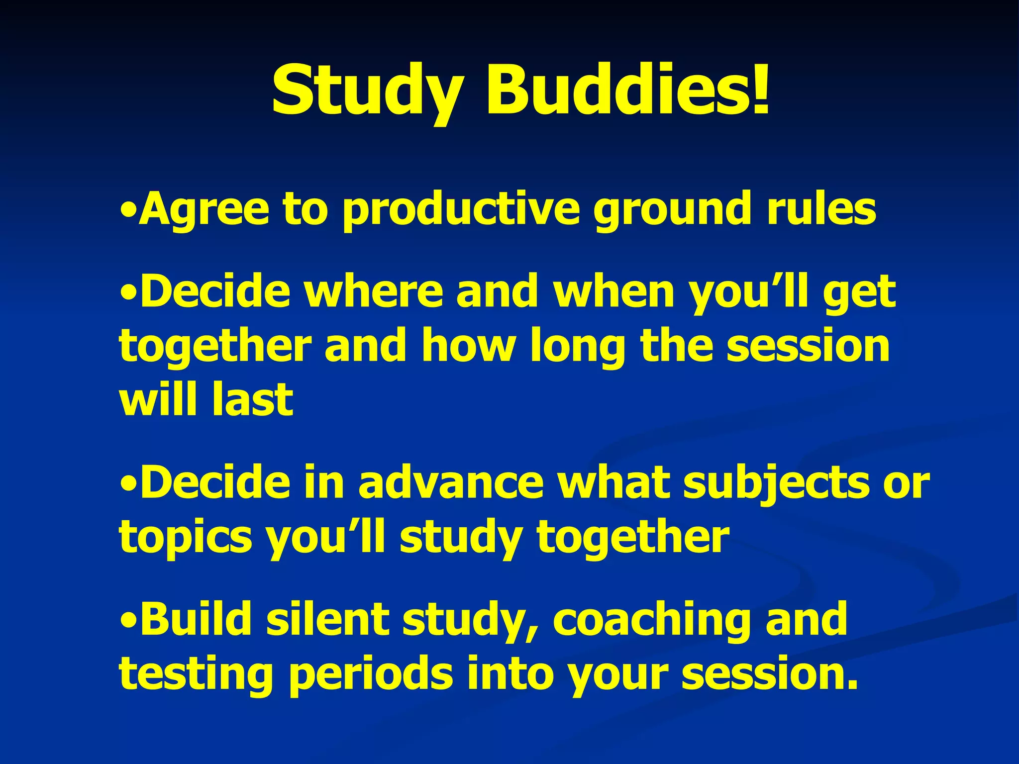 Study Buddies! Agree to productive ground rules Decide where and when you’ll get together and how long the session will last Decide in advance what subjects or topics you’ll study together Build silent study, coaching and testing periods into your session. 
