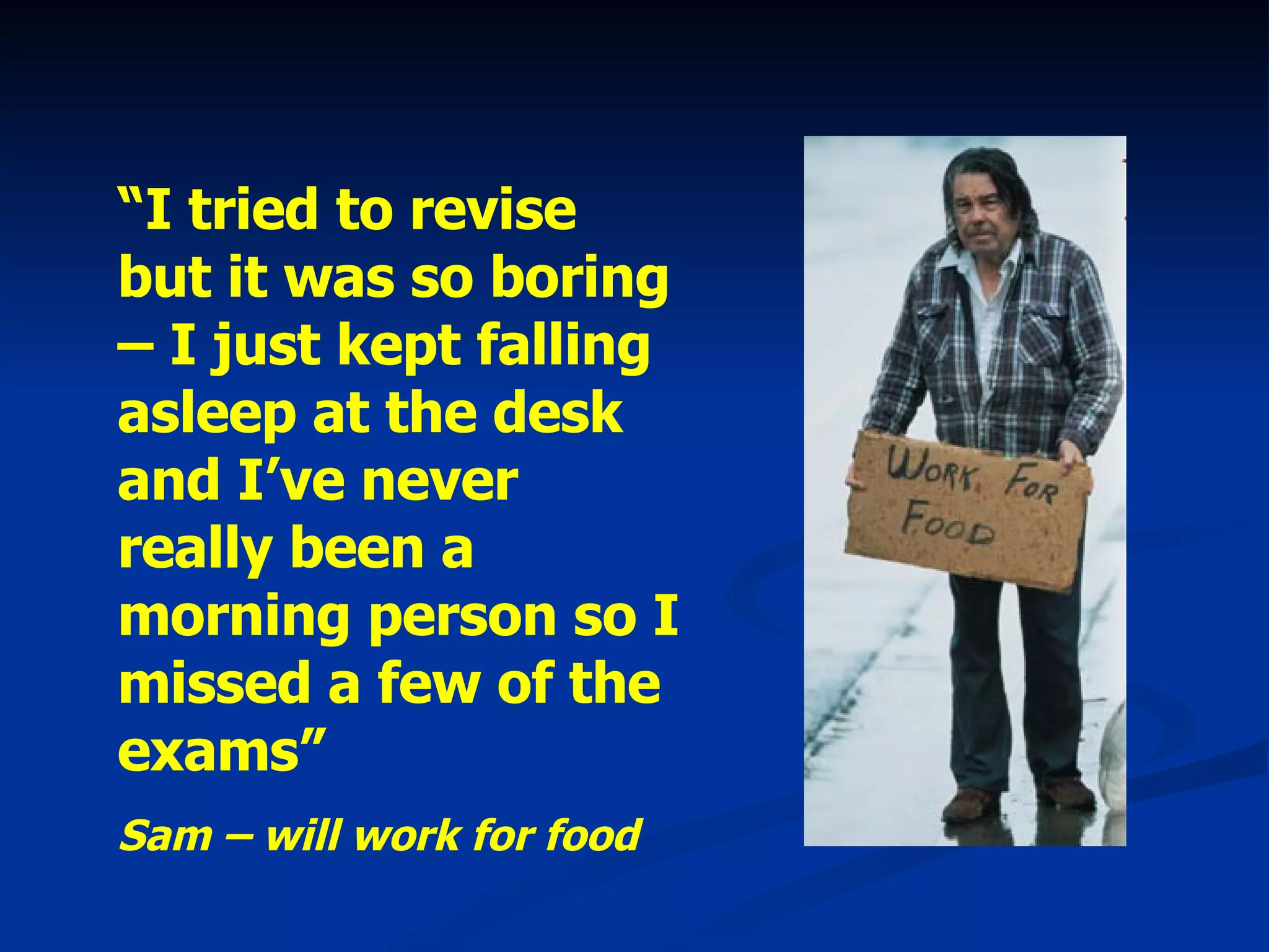 “ I tried to revise but it was so boring – I just kept falling asleep at the desk and I’ve never really been a morning person so I missed a few of the exams” Sam – will work for food 