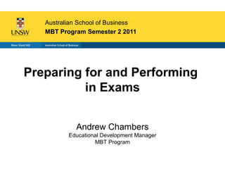 Australian School of Business
   MBT Program Semester 2 2011




Preparing for and Performing
          in Exams


            Andrew Chambers
          Educational Development Manager
                   MBT Program
 