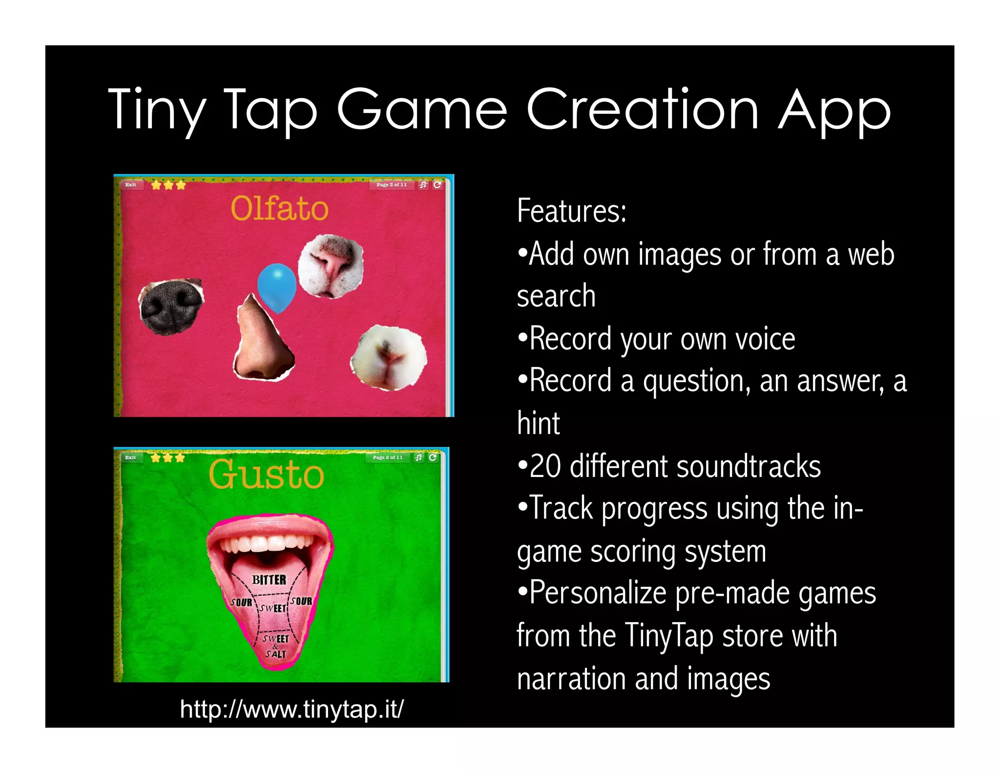 Tiny Tap Game Creation App 
http://www.tinytap.it/ 
Features: 
• Add own images or from a web 
search 
• Record your own voice 
• Record a question, an answer, a 
hint 
• 20 different soundtracks 
• Track progress using the in-game 
scoring system 
• Personalize pre-made games 
from the TinyTap store with 
narration and images 
 