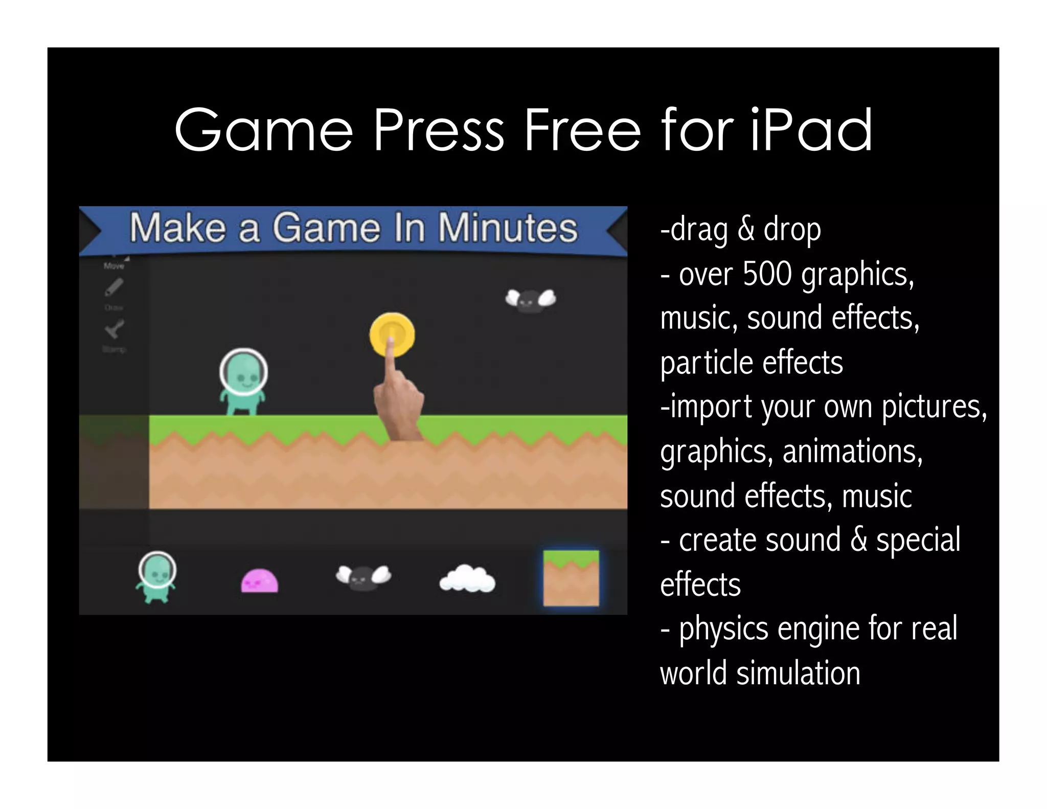 Game Press Free for iPad 
-drag & drop 
- over 500 graphics, 
music, sound effects, 
particle effects 
-import your own pictures, 
graphics, animations, 
sound effects, music 
- create sound & special 
effects 
- physics engine for real 
world simulation 
 