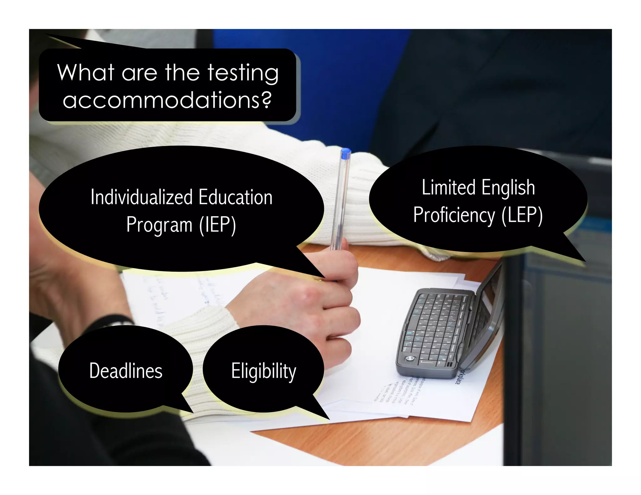 What are the testing 
accommodations? 
Limited English 
Proficiency (LEP) 
Individualized Education 
Program (IEP) 
Eligibility 
Deadlines 
 