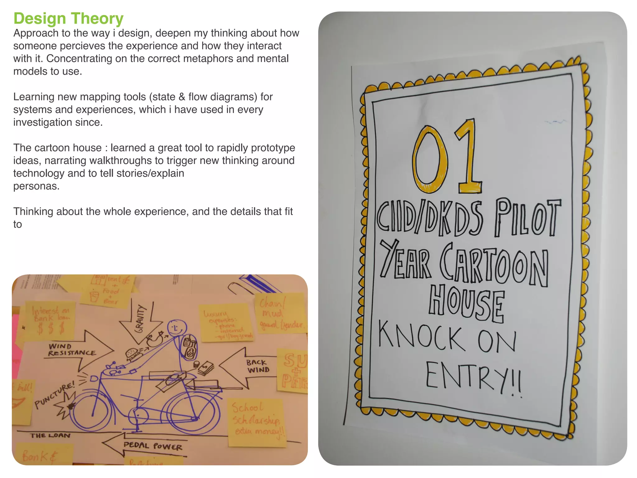 Design Theory
Approach to the way i design, deepen my thinking about how
someone percieves the experience and how they interact
with it. Concentrating on the correct metaphors and mental
models to use.
Learning new mapping tools (state & flow diagrams) for
systems and experiences, which i have used in every
investigation since.
The cartoon house : learned a great tool to rapidly prototype
ideas, narrating walkthroughs to trigger new thinking around
technology and to tell stories/explain
personas.
Thinking about the whole experience, and the details that fit
to
 
