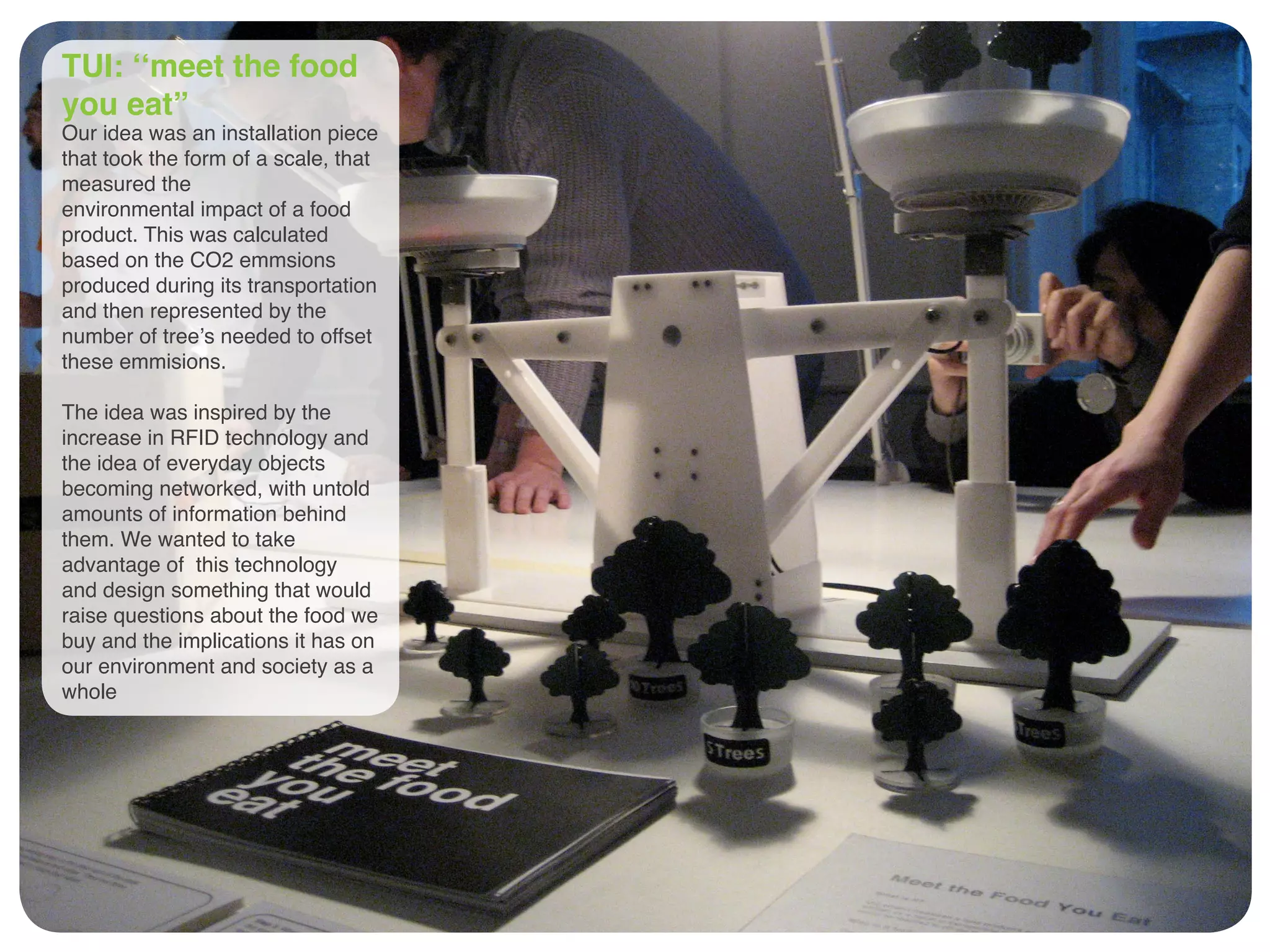 TUI: ‘‘meet the food
you eat”
Our idea was an installation piece
that took the form of a scale, that
measured the
environmental impact of a food
product. This was calculated
based on the CO2 emmsions
produced during its transportation
and then represented by the
number of tree’s needed to offset
these emmisions.
The idea was inspired by the
increase in RFID technology and
the idea of everyday objects
becoming networked, with untold
amounts of information behind
them. We wanted to take
advantage of this technology
and design something that would
raise questions about the food we
buy and the implications it has on
our environment and society as a
whole
 