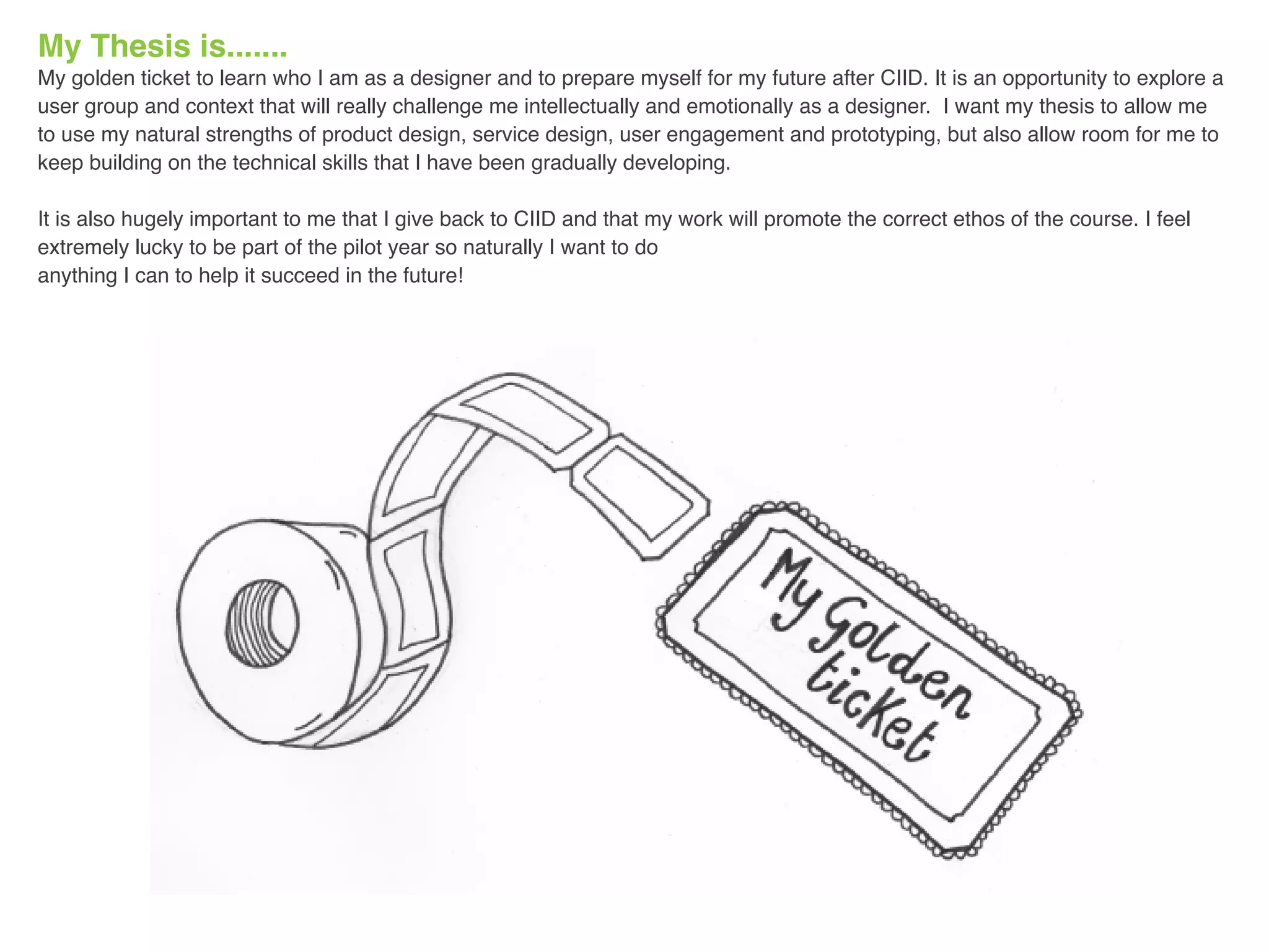 My Thesis is.......
My golden ticket to learn who I am as a designer and to prepare myself for my future after CIID. It is an opportunity to explore a
user group and context that will really challenge me intellectually and emotionally as a designer. I want my thesis to allow me
to use my natural strengths of product design, service design, user engagement and prototyping, but also allow room for me to
keep building on the technical skills that I have been gradually developing.
It is also hugely important to me that I give back to CIID and that my work will promote the correct ethos of the course. I feel
extremely lucky to be part of the pilot year so naturally I want to do
anything I can to help it succeed in the future!
 