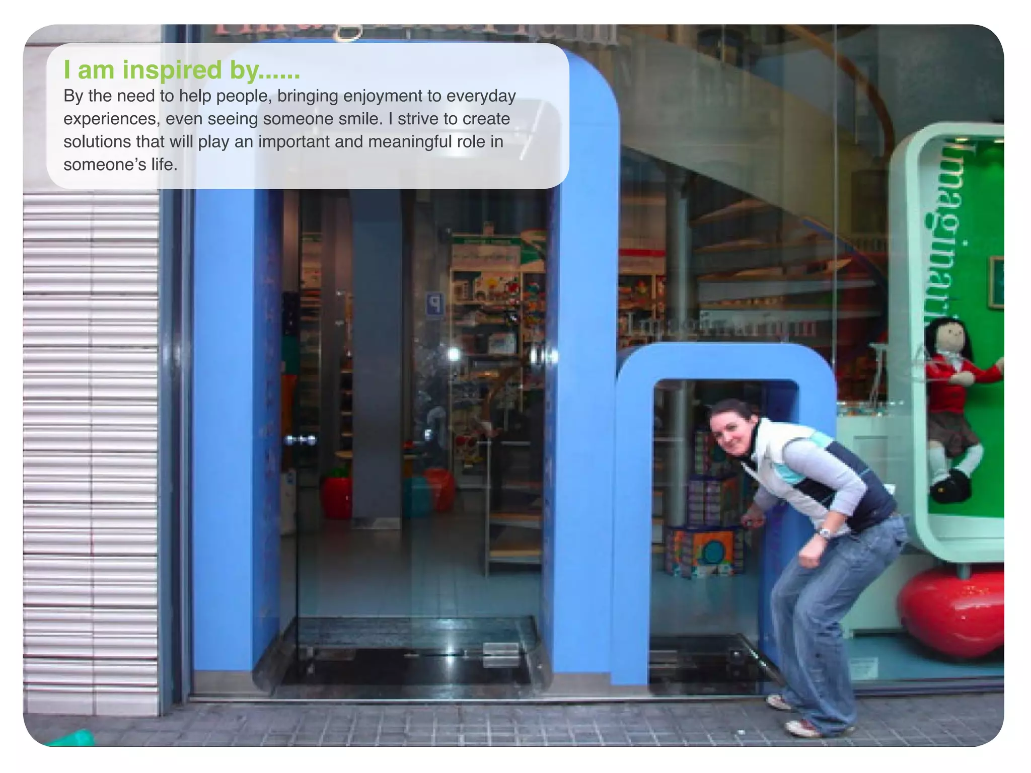 I am inspired by......
By the need to help people, bringing enjoyment to everyday
experiences, even seeing someone smile. I strive to create
solutions that will play an important and meaningful role in
someone’s life.
 