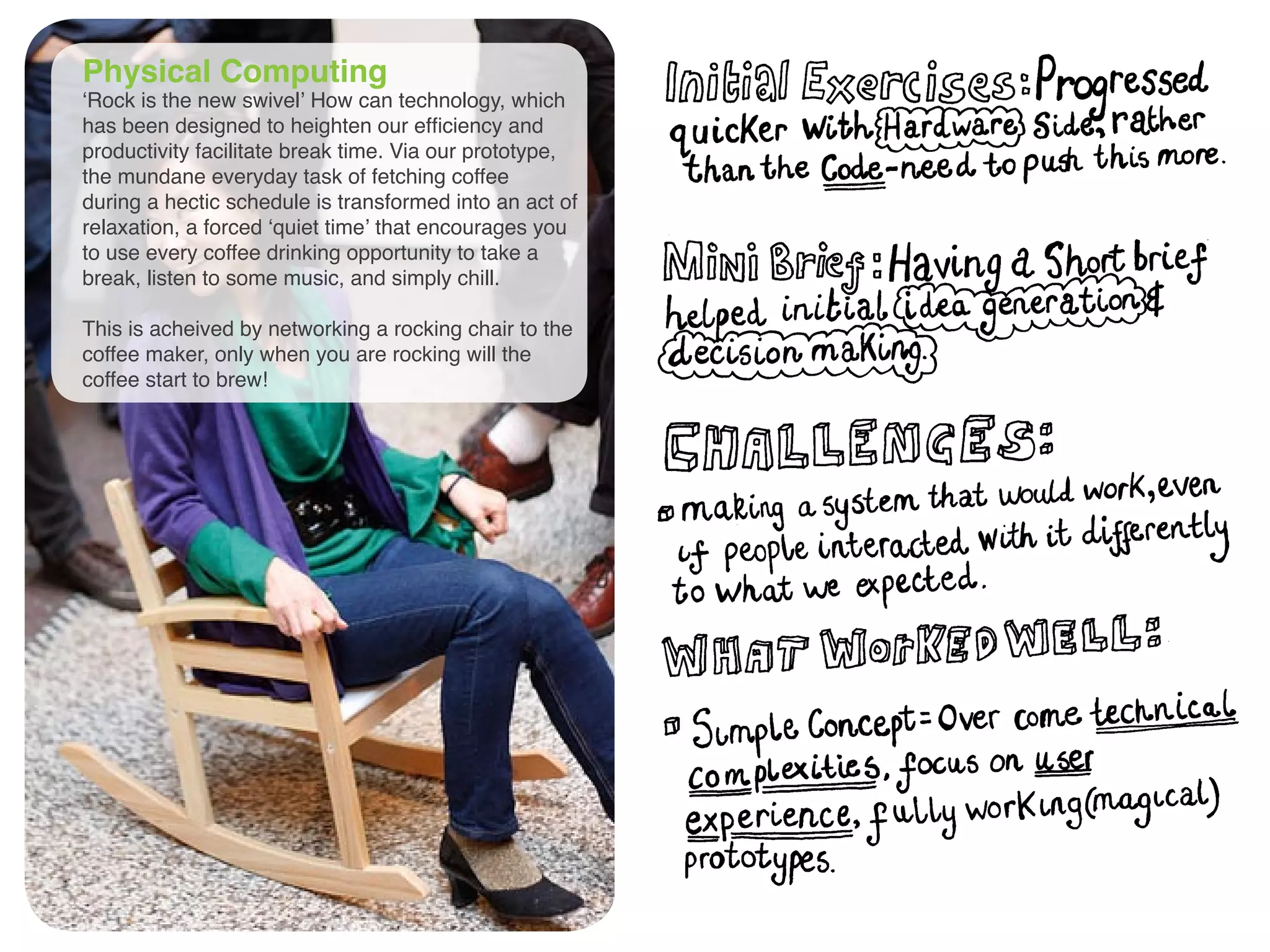 Physical Computing
‘Rock is the new swivel’ How can technology, which
has been designed to heighten our efficiency and
productivity facilitate break time. Via our prototype,
the mundane everyday task of fetching coffee
during a hectic schedule is transformed into an act of
relaxation, a forced ‘quiet time’ that encourages you
to use every coffee drinking opportunity to take a
break, listen to some music, and simply chill.
This is acheived by networking a rocking chair to the
coffee maker, only when you are rocking will the
coffee start to brew!
 