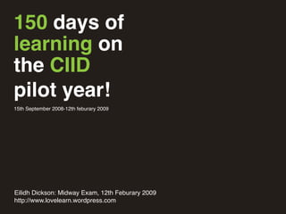150 days of
learning on
the CIID
pilot year!
15th September 2008-12th feburary 2009
Eilidh Dickson: Midway Exam, 12th Feburary 2009
http://www.lovelearn.wordpress.com
 