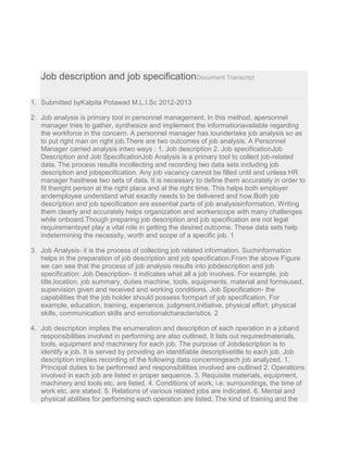 Job description and job specificationDocument Transcript
1. Submitted byKalpita Potawad M.L.I.Sc 2012-2013
2. Job analysis is primary tool in personnel management. In this method, apersonnel
manager tries to gather, synthesize and implement the informationavailable regarding
the workforce in the concern. A personnel manager has toundertake job analysis so as
to put right man on right job.There are two outcomes of job analysis. A Personnel
Manager carried analysis intwo ways : 1. Job description 2. Job specificationJob
Description and Job SpecificationJob Analysis is a primary tool to collect job-related
data. The process results incollecting and recording two data sets including job
description and jobspecification. Any job vacancy cannot be filled until and unless HR
manager hasthese two sets of data. It is necessary to define them accurately in order to
fit theright person at the right place and at the right time. This helps both employer
andemployee understand what exactly needs to be delivered and how.Both job
description and job specification are essential parts of job analysisinformation. Writing
them clearly and accurately helps organization and workerscope with many challenges
while onboard.Though preparing job description and job specification are not legal
requirementsyet play a vital role in getting the desired outcome. These data sets help
indetermining the necessity, worth and scope of a specific job. 1
3. Job Analysis- it is the process of collecting job related information. Suchinformation
helps in the preparation of job description and job specification.From the above Figure
we can see that the process of job analysis results into jobdescription and job
specification: Job Description- it indicates what all a job involves. For example, job
title,location, job summary, duties machine, tools, equipments, material and formsused,
supervision given and received and working conditions. Job Specification- the
capabilities that the job holder should possess formpart of job specification. For
example, education, training, experience, judgment,initiative, physical effort, physical
skills, communication skills and emotionalcharacteristics. 2
4. Job description implies the enumeration and description of each operation in a joband
responsibilities involved in performing are also outlined. It lists out requiredmaterials,
tools, equipment and machinery for each job. The purpose of Jobdescription is to
identify a job. It is served by providing an identifiable descriptivetitle to each job. Job
description implies recording of the following data concerningeach job analyzed. 1.
Principal duties to be performed and responsibilities involved are outlined 2. Operations
involved in each job are listed in proper sequence. 3. Requisite materials, equipment,
machinery and tools etc. are listed. 4. Conditions of work, i.e. surroundings, the time of
work etc. are stated. 5. Relations of various related jobs are indicated. 6. Mental and
physical abilities for performing each operation are listed. The kind of training and the
 