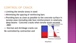  Limiting the tensile stress in steel
 Minimising the spacing of reinforcing bars
 Providing bars as close as possible to the concrete surface in
tension zone (including side face reinforcement in relatively
deep beams - Concrete cracks when tensile strain exceeds
.0001
 thermal and shrinkage cracks can
Be controlled by contraction and
 