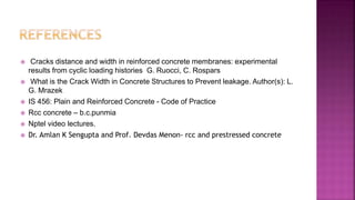  Cracks distance and width in reinforced concrete membranes: experimental
results from cyclic loading histories G. Ruocci, C. Rospars
 What is the Crack Width in Concrete Structures to Prevent leakage. Author(s): L.
G. Mrazek
 IS 456: Plain and Reinforced Concrete - Code of Practice
 Rcc concrete – b.c.punmia
 Nptel video lectures.
 Dr. Amlan K Sengupta and Prof. Devdas Menon- rcc and prestressed concrete
 