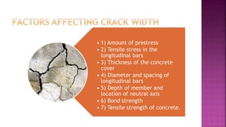 • 1) Amount of prestress
• 2) Tensile stress in the
longitudinal bars
• 3) Thickness of the concrete
cover
• 4) Diameter and spacing of
longitudinal bars
• 5) Depth of member and
location of neutral axis
• 6) Bond strength
• 7) Tensile strength of concrete.
 