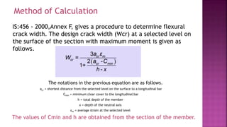 IS:456 - 2000,Annex F, gives a procedure to determine flexural
crack width. The design crack width (Wcr) at a selected level on
the surface of the section with maximum moment is given as
follows.
The notations in the previous equation are as follows.
acr = shortest distance from the selected level on the surface to a longitudinal bar
Cmin = minimum clear cover to the longitudinal bar
h = total depth of the member
x = depth of the neutral axis
εm = average strain at the selected level
The values of Cmin and h are obtained from the section of the member.
Method of Calculation
 