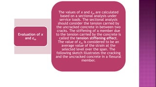 Evaluation of x
and εm
The values of x and εm are calculated
based on a sectional analysis under
service loads. The sectional analysis
should consider the tension carried by
the uncracked concrete in between two
cracks. The stiffening of a member due
to the tension carried by the concrete is
called the tension stiffening effect.
The value of εm is considered to be an
average value of the strain at the
selected level over the span. The
following sketch illustrates the cracking
and the uncracked concrete in a flexural
member.
 
