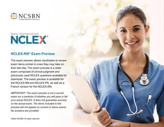 The exam preview allows candidates to review
exam items similar to ones they may take on
their test day. The exam preview is a static
exam composed of clinical judgment and
previously used NCLEX questions available for
download. The exam preview is available for
the NCLEX-RN and NCLEX-PN, as well as a
French version for the NCLEX-RN.
IMPORTANT: The exam preview is not a scored
exam nor a predictor of whether you will pass or fail
your actual NCLEX. It does not guarantee success
on the actual exam. The items included in this
preview will not appear on current or future exams.
No answers are provided.
NCLEX-RN®
Exam Preview
©2022 NCSBN. All rights reserved.
 
