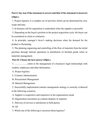 Part I: Say true if the statement is correct and false if the statement is incorrect
(10pts.)
1. Project logistics is a complex set of activities which can be determined by cost,
scope and time.
2. In business call for negotiation is undertaken when the supplier is powerful.
3. Depending on the buyer's position in the project acquisition cycle, the buyer can
be considered as client or contractor.
4. In principle, manager’s favor’s making decisions when the demand for the
product is fluctuating.
5. The planning organizing and controlling of the flow of materials from the initial
purchase through internal operations to distribution of finished goods refers to
materials management.
Part II: Choose the best answer (20pts.)
1. ……………...refers to the management of a business's legal relationships with
vendors, employees and other third parties.
A. Project logistics
C. Contract Administration
B. Procurement Management
D. Material Management
2. Successfully implemented contract management strategy is correctly evidenced
in the following scenarios;
A. Supplier is cooperative and responsive to the organizations needs
B. Organization encounters no contract disputes or surprises
C. Delivery of services is satisfactory to both parties.
D. All
3. Which one of the following is incorrect about logistics?
 