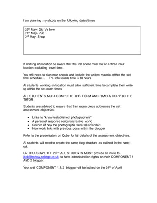I am planning my shoots on the following dates/times
If working on location be aware that the first shoot must be for a three hour
location excluding travel time.
You will need to plan your shoots and include the writing material within the set
time schedule… The total exam time is 10 hours
All students working on location must allow sufficient time to complete their write-
up within the set exam times
ALL STUDENTS MUST COMPLETE THIS FORM AND HAND A COPY TO THE
TUTOR
Students are advised to ensure that their exam piece addresses the set
assessment objectives.
 Links to “known/established photographers”
 A personal response (original/creative work)
 Record of how the photographs were taken/edited
 How work links with previous posts within the blogger
Refer to the presentation on Qube for full details of the assessment objectives.
All students will need to create the same blog structure as outlined in the hand-
out.
ON THURSDAY THE 20TH ALL STUDENTS MUST provide an invite to
jbell@harlow.college.co.uk to have administration rights on their COMPONENT 1
AND 2 blogger.
Your unit COMPONENT 1 & 2 blogger will be locked on the 24th of April
25th May- Old Vs New
27th May- Pub
2nd May- Shop
 
