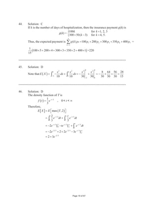 ] Pr[ R1  R2 ]  Pr  B1  B2 @
                          Pr  R1 @ Pr  R2 @  Pr  B1 @ Pr  B2 @
                           4 § 16 · 6 § x ·
                             ¨        ¸ ¨          ¸
                          10 © x  16 ¹ 10 © x  16 ¹
         Therefore,
                             32     3x    3x  32
                    2.2          
                           x  16 x  16 x  16
                    2.2 x  35.2 3 x  32
                    0.8 x 3.2
                        x 4

--------------------------------------------------------------------------------------------------------

5.       Solution: D
         Let N(C) denote the number of policyholders in classification C . Then
         N(Young ˆ Female ˆ Single) = N(Young ˆ Female) – N(Young ˆ Female ˆ Married)
         = N(Young) – N(Young ˆ Male) – [N(Young ˆ Married) – N(Young ˆ Married ˆ
         Male)] = 3000 – 1320 – (1400 – 600) = 880 .

--------------------------------------------------------------------------------------------------------

6.       Solution: B
         Let
                 H = event that a death is due to heart disease
                 F = event that at least one parent suffered from heart disease
         Then based on the medical records,
                                  210  102 108
                  P ªH ˆ F c º
                    ¬        ¼      937        937
                           937  312 625
                  P ªF c º
                    ¬ ¼         937        937
                            P ª H ˆ F º 108 625 108
                               ¬
                                       c
                                         ¼
         and P ª H | F c º
                ¬        ¼                                      0.173
                                P ªF º
                                    c
                                  ¬ ¼        937 937 625




                                                         Page 3 of 67
 