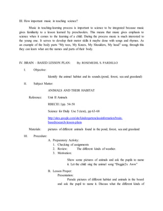III. How important music in teaching science?
Music in teaching-learning process is important to science to be integrated because music
gives familiarity to a lesson learned by preschoolers. This means that music gives emphasis to
science when it comes to the learning of a child. During the process music is much interested to
the young one. It serves to develop their motor skills it maybe done with songs and rhymes. As
an example of the body parts “My toes, My Knees, My Shoulders, My head” song, through this
they can learn what are the names and parts of their body.
IV. BRAIN – BASED LESSON PLAN: By: ROSEMEDIL S. PARDILLO
I. Objective:
Identify the animal habitat and its sounds.(pond, forest, sea and grassland)
II. Subject Matter:
ANIMALS AND THEIR HABITAT
Reference: Unit II Animals
RBECII1.1pp. 54-58
Science for Daily Use 5 (text), pp 63-68
http://sites.google.com/site/kindergartenclassinformation/brain-
basedresearch-lesson-plans
Materials: pictures of different animals found in the pond, forest, sea and grassland
III. Procedure:
A. Preparatory Activity:
1. Checking of assignments
2. Review: The different kinds of weather.
3. Motivation:
Show some pictures of animals and ask the pupils to name
it. Let the child sing the animal song “Doggie2x Aww”
B. Lesson Proper:
Presentation:
Parade pictures of different habitat and animals in the board
and ask the pupil to name it. Discuss what the different kinds of
 
