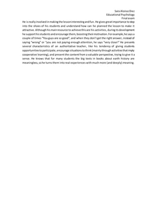 Sara AlonsoDiez
Educational Psychology
Final exam
He isreallyinvolvedinmakingthe lessoninterestingandfun. He givesgreatimportance tostep
into the shoes of his students and understand how can he planned the lesson to make it
attractive.Althoughhismainresource to achieve thisare his activities, duringitsdevelopment
he supporthisstudentsandencourage them, boostingtheirmotivation.Forexample,he saysa
couple of times “You guys are so good”, and when they don’t get the right answer, instead of
saying “wrong” or “you are not paying enough attention, he says “very close!” He presents
several characteristics of an authoritative teacher, like his tendency of giving students
opportunitiestoparticipate,encourage situationstothink(mainlythroughactivitiesthatimply
cooperative learning), and present the content from a valuable perspective, trying to give it a
sense. He knows that for many students the big texts in books about earth history are
meaningless,sohe turns them into real experiences with much more (and deeply) meaning.
 