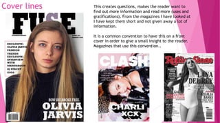 Cover lines This creates questions, makes the reader want to
find out more information and read more (uses and
gratifications). From the magazines I have looked at
I have kept them short and not given away a lot of
information.
It is a common convention to have this on a front
cover in order to give a small insight to the reader.
Magazines that use this convention..
 