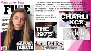 Main cover line The main cover line is a common convention of magazines, this is
placed by the anchor text to show the connection between the main
cover line and anchor text, the main cover line stands out against
the background. This text is also informative (uses and gratification)
and entices the reader in.
Magazines that use this
convention are CLASH and
Rollingstones.
 