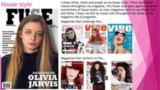 House style I chose white, black and purple as my house style. I have used these
colours throughout my magazine, this house style goes against common
conventions of house styles, as most magazines tend to use Black, red
and white. I have carried my house stile throughout the whole of my
magazine like Q magazine.
Magazines that challenge this…
Magazines that conform to this…
 
