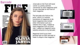 Barcode A barcode on the front left hand
corner is a pretty common
convention as most magazines tend
to use a barcode on the front of
their magazine.
The barcodes also feature the
price, which is a common
convention of magazines to do.
Some magazines also include
other information such as a
website link or logo, I looked at
many magazines such as Q and
vibe. I added my magazine name,
website and price to my barcode.
Magazines tend to put their
personal spin on their barcode to
make it unique o that magazine.
 