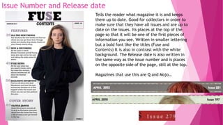 Issue Number and Release date
Tells the reader what magazine it is and keeps
them up to date. Good for collectors in order to
make sure that they have all issues and are up to
date on the issues. Its places at the top of the
page so that it will be one of the first pieces of
information you see. Written in smaller lettering
but a bold font like the titles (Fuse and
Contents) It is also in contrast with the white
background. The Release date is also written in
the same way as the issue number and is places
on the opposite side of the page, still at the top.
Magazines that use this are Q and Mojo…
 